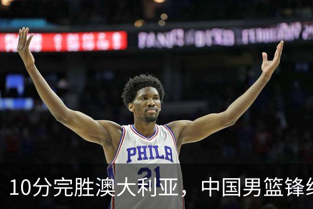 10分完胜澳大利亚，中国男篮锋线爆发，王俊杰23+6 赵继伟盘活全队